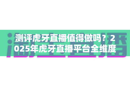测评虎牙直播值得做吗？2025年虎牙直播平台全维度深度测评与赚钱前景分析