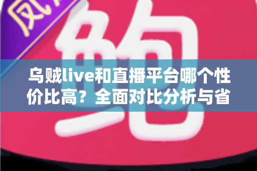 乌贼live和直播平台哪个性价比高？全面对比分析与省钱攻略一文读懂