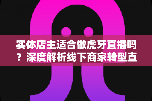 实体店主适合做虎牙直播吗?深度解析线下商家转型直播的机遇与挑战 实体店主适合做虎牙直播吗?深度解析线下商家转型直播的机遇与挑战