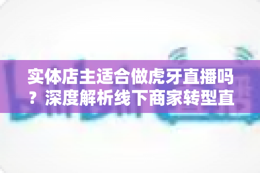 实体店主适合做虎牙直播吗?深度解析线下商家转型直播的机遇与挑战 实体店主适合做虎牙直播吗?深度解析线下商家转型直播的机遇与挑战