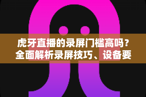 虎牙直播的录屏门槛高吗?全面解析录屏技巧、设备要求与新手入门指南 虎牙直播的录屏门槛高吗?全面解析录屏技巧、设备要求与新手入门指南