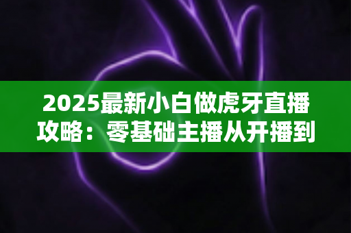 2025最新小白做虎牙直播攻略：零基础主播从开播到涨粉的完整实战指南