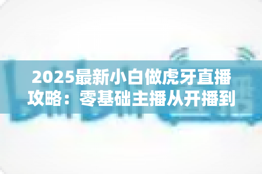 2025最新小白做虎牙直播攻略：零基础主播从开播到涨粉的完整实战指南