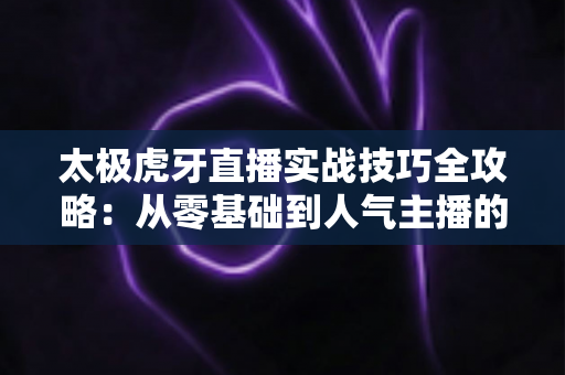 太极虎牙直播实战技巧全攻略：从零基础到人气主播的进阶秘籍
