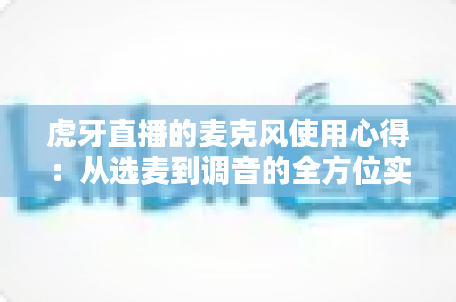 虎牙直播的麦克风使用心得：从选麦到调音的全方位实战指南，让主播声音更动听、观众留存率更高