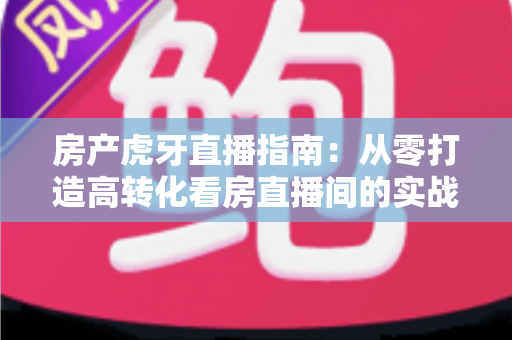 房产虎牙直播指南:从零打造高转化看房直播间的实战攻略 房产虎牙直播指南:从零打造高转化看房直播间的实战攻略