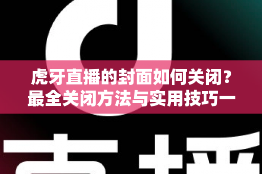 虎牙直播的封面如何关闭？最全关闭方法与实用技巧一篇搞定