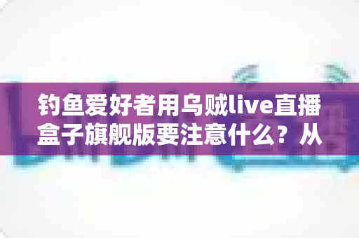 钓鱼爱好者用乌贼live直播盒子旗舰版要注意什么?从开箱到开播的全方位实用指南 钓鱼爱好者用乌贼live直播盒子旗舰版要注意什么?从开箱到开播的全方位实用指南