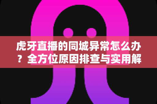 虎牙直播的同城异常怎么办？全方位原因排查与实用解决指南