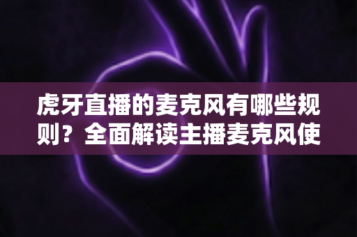 虎牙直播的麦克风有哪些规则？全面解读主播麦克风使用规范、内容红线与违规处罚指南