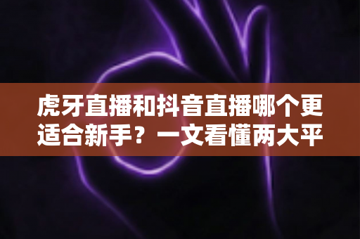 虎牙直播和抖音直播哪个更适合新手？一文看懂两大平台差异，帮你少走弯路