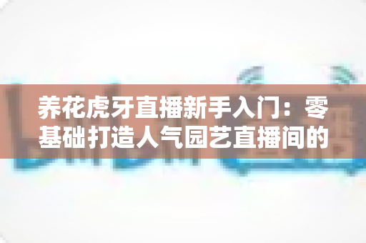 养花虎牙直播新手入门:零基础打造人气园艺直播间的完整攻略 养花虎牙直播新手入门:零基础打造人气园艺直播间的完整攻略