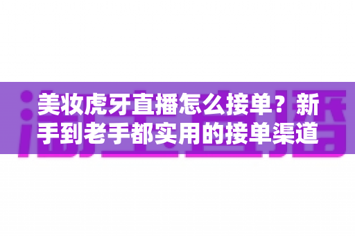 美妆虎牙直播怎么接单?新手到老手都实用的接单渠道与变现全攻略 美妆虎牙直播怎么接单?新手到老手都实用的接单渠道与变现全攻略