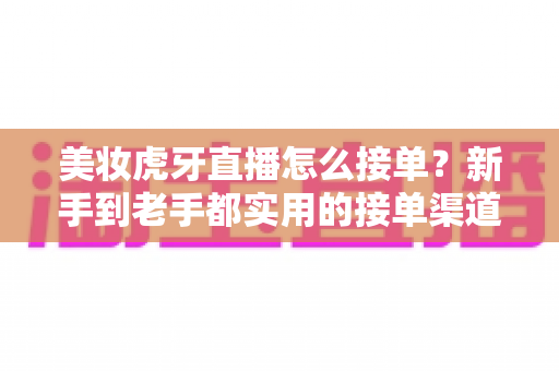美妆虎牙直播怎么接单?新手到老手都实用的接单渠道与变现全攻略 美妆虎牙直播怎么接单?新手到老手都实用的接单渠道与变现全攻略