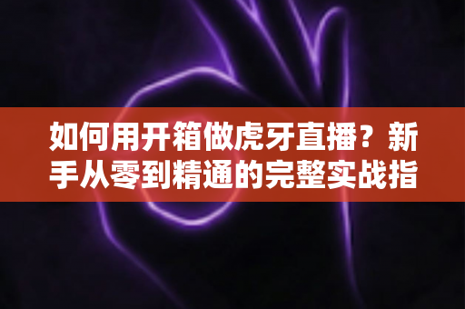 如何用开箱做虎牙直播？新手从零到精通的完整实战指南