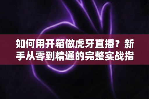 如何用开箱做虎牙直播？新手从零到精通的完整实战指南