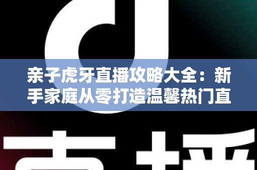 亲子虎牙直播攻略大全:新手家庭从零打造温馨热门直播间的完整指南 亲子虎牙直播攻略大全:新手家庭从零打造温馨热门直播间的完整指南
