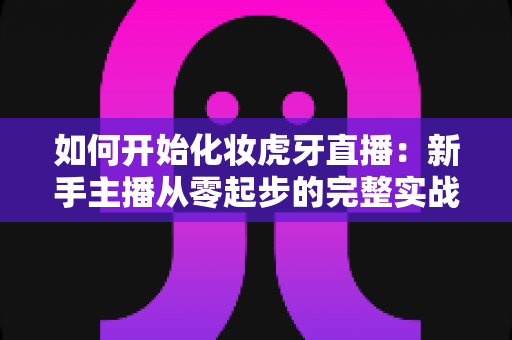如何开始化妆虎牙直播:新手主播从零起步的完整实战指南 如何开始化妆虎牙直播:新手主播从零起步的完整实战指南