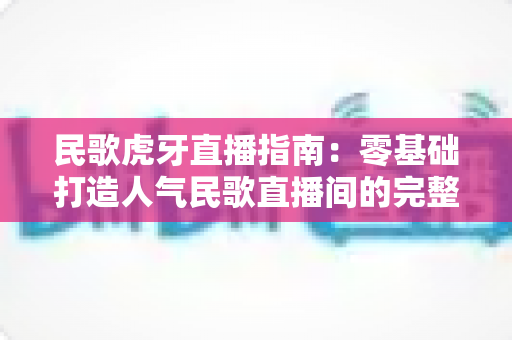 民歌虎牙直播指南：零基础打造人气民歌直播间的完整实战攻略