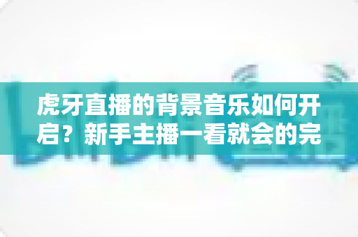 虎牙直播的背景音乐如何开启?新手主播一看就会的完整教程与实用技巧 虎牙直播的背景音乐如何开启?新手主播一看就会的完整教程与实用技巧