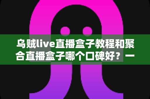乌贼live直播盒子教程和聚合直播盒子哪个口碑好?一文看懂直播聚合工具怎么选 乌贼live直播盒子教程和聚合直播盒子哪个口碑好?一文看懂直播聚合工具怎么选