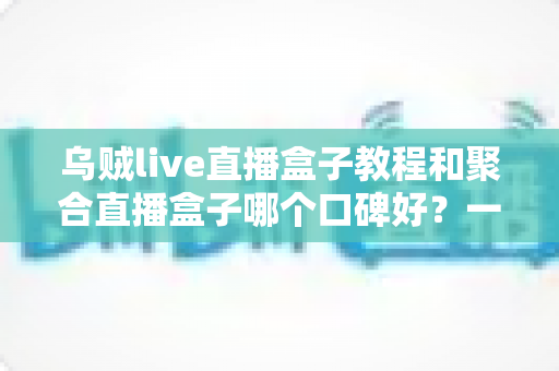 乌贼live直播盒子教程和聚合直播盒子哪个口碑好?一文看懂直播聚合工具怎么选 乌贼live直播盒子教程和聚合直播盒子哪个口碑好?一文看懂直播聚合工具怎么选