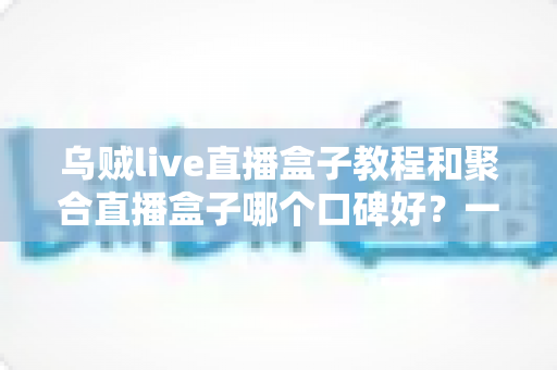乌贼live直播盒子教程和聚合直播盒子哪个口碑好？一文看懂直播聚合工具怎么选