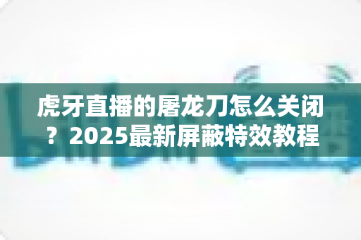 虎牙直播的屠龙刀怎么关闭？2025最新屏蔽特效教程，还原纯净观看体验