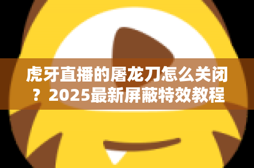 虎牙直播的屠龙刀怎么关闭？2025最新屏蔽特效教程，还原纯净观看体验