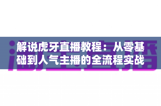 解说虎牙直播教程：从零基础到人气主播的全流程实战指南