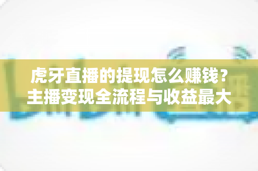虎牙直播的提现怎么赚钱？主播变现全流程与收益最大化实战攻略