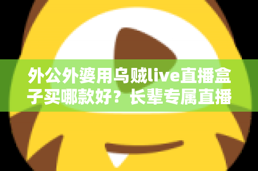 外公外婆用乌贼live直播盒子买哪款好?长辈专属直播盒子选购全攻略与实用推荐 外公外婆用乌贼live直播盒子买哪款好?长辈专属直播盒子选购全攻略与实用推荐