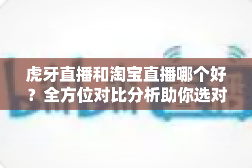 虎牙直播和淘宝直播哪个好？全方位对比分析助你选对直播平台