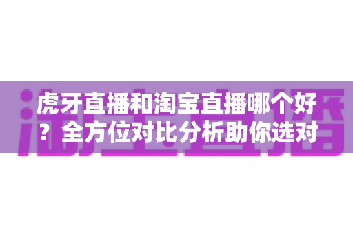 虎牙直播和淘宝直播哪个好？全方位对比分析助你选对直播平台