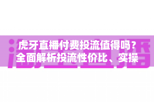 虎牙直播付费投流值得吗?全面解析投流性价比、实操策略与避坑指南 虎牙直播付费投流值得吗?全面解析投流性价比、实操策略与避坑指南