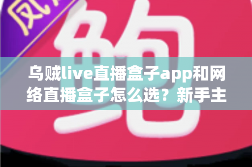 乌贼live直播盒子app和网络直播盒子怎么选?新手主播从入门到精通的全能选型攻略 乌贼live直播盒子app和网络直播盒子怎么选?新手主播从入门到精通的全能选型攻略