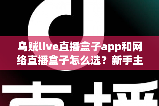 乌贼live直播盒子app和网络直播盒子怎么选？新手主播从入门到精通的全能选型攻略
