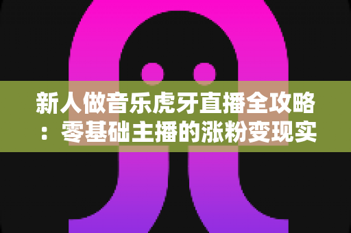 新人做音乐虎牙直播全攻略:零基础主播的涨粉变现实战指南 新人做音乐虎牙直播全攻略:零基础主播的涨粉变现实战指南