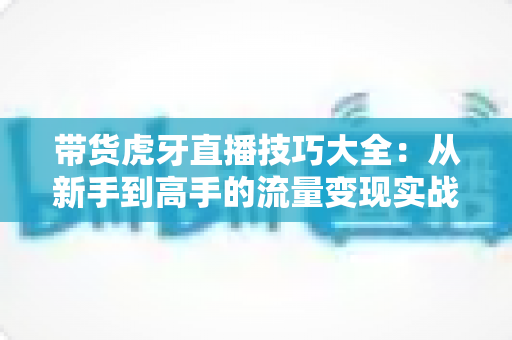 带货虎牙直播技巧大全:从新手到高手的流量变现实战指南 带货虎牙直播技巧大全:从新手到高手的流量变现实战指南