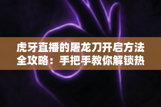 虎牙直播的屠龙刀开启方法全攻略:手把手教你解锁热门礼物玩法 虎牙直播的屠龙刀开启方法全攻略:手把手教你解锁热门礼物玩法