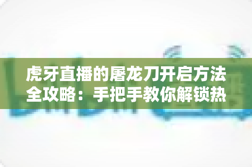 虎牙直播的屠龙刀开启方法全攻略:手把手教你解锁热门礼物玩法 虎牙直播的屠龙刀开启方法全攻略:手把手教你解锁热门礼物玩法