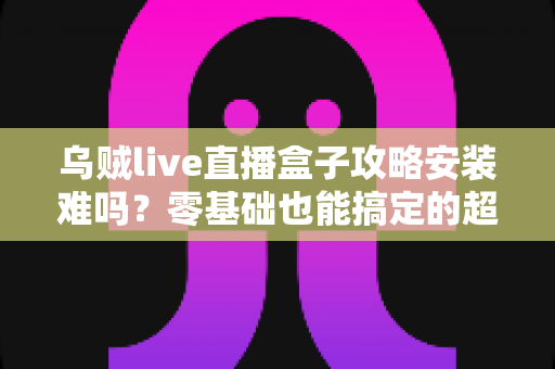 乌贼live直播盒子攻略安装难吗?零基础也能搞定的超详细安装指南 乌贼live直播盒子攻略安装难吗?零基础也能搞定的超详细安装指南