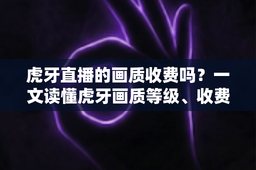 虎牙直播的画质收费吗？一文读懂虎牙画质等级、收费规则与实用观看技巧