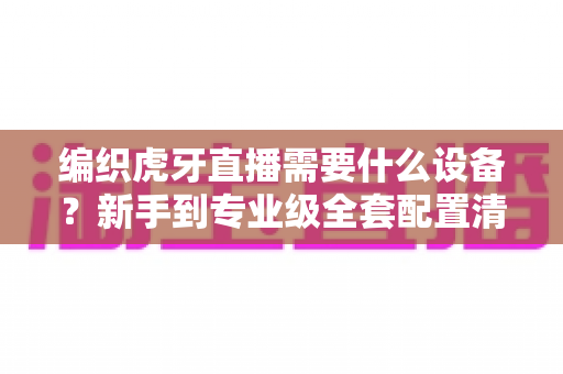 编织虎牙直播需要什么设备？新手到专业级全套配置清单，一篇看懂不花冤枉钱