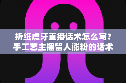 折纸虎牙直播话术怎么写？手工艺主播留人涨粉的话术撰写全攻略
