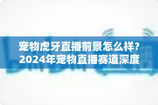 宠物虎牙直播前景怎么样?2024年宠物直播赛道深度解析与赚钱机会全指南 宠物虎牙直播前景怎么样?2024年宠物直播赛道深度解析与赚钱机会全指南