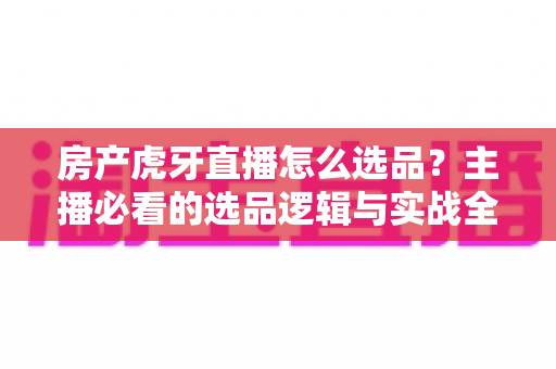 房产虎牙直播怎么选品?主播必看的选品逻辑与实战全攻略 房产虎牙直播怎么选品?主播必看的选品逻辑与实战全攻略