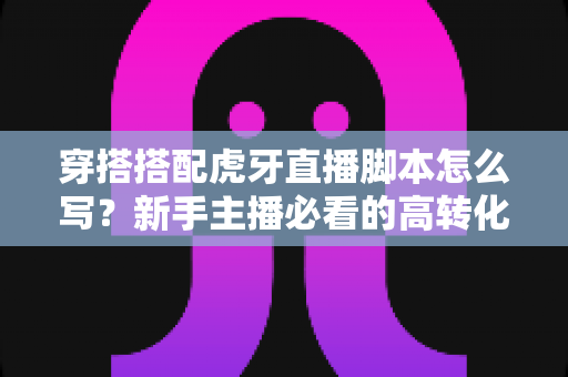 穿搭搭配虎牙直播脚本怎么写?新手主播必看的高转化脚本撰写全攻略 穿搭搭配虎牙直播脚本怎么写?新手主播必看的高转化脚本撰写全攻略