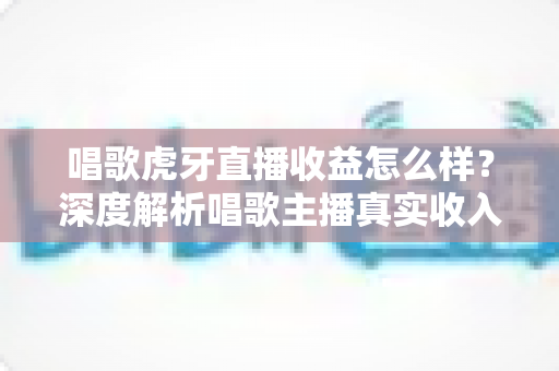 唱歌虎牙直播收益怎么样?深度解析唱歌主播真实收入水平与提升收益全攻略 唱歌虎牙直播收益怎么样?深度解析唱歌主播真实收入水平与提升收益全攻略