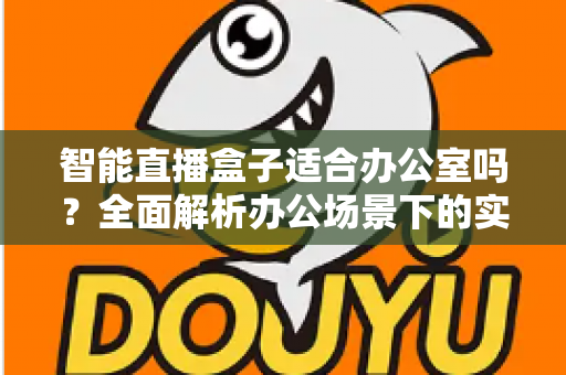 智能直播盒子适合办公室吗?全面解析办公场景下的实际应用与选购指南 智能直播盒子适合办公室吗?全面解析办公场景下的实际应用与选购指南